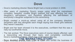 Dove
• Dove’s marketing director Stacie Bright had a moral problem in 2006.
• After years of marketing Dove’s soaps using what the mainstream
considers ‘beautiful’ models Bright realized this was affecting her own
daughter’s self-esteem, and therefore affecting the self-esteem of
everybody’s daughter subjected to this advertising.
• Bright created a mock-up advert using all of the company directors’
daughters with text alongside each image saying how these girls believed
they weren’t beautiful.
• Bright and her team showed it to the executives, confident that this was a
risky but worthwhile move.
• The risk worked. The Dove executives were of course deeply affected, said
a resounding yes through their tears, and completely overhauled
Dove’s marketing strategy, which has continued to this day.
• Dove doubled profits from £1bn to £2bn and turned the business of
THE MARKETING STORY…
 
