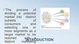 INTRODUCTION
• “The process of
dividing a potential
market into distinct
subsets of
consumers and
selecting one or
more segments as a
target market to be
reached with a
distinct marketing
 
