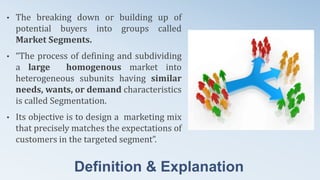 Definition & Explanation
• The breaking down or building up of
potential buyers into groups called
Market Segments.
• “The process of defining and subdividing
a large homogenous market into
heterogeneous subunits having similar
needs, wants, or demand characteristics
is called Segmentation.
• Its objective is to design a marketing mix
that precisely matches the expectations of
customers in the targeted segment”.
 
