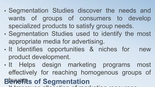 Benefits of Segmentation
• Segmentation Studies discover the needs and
wants of groups of consumers to develop
specialized products to satisfy group needs.
• Segmentation Studies used to identify the most
appropriate media for advertising.
• It Identifies opportunities & niches for new
product development.
• It Helps design marketing programs most
effectively for reaching homogenous groups of
buyers
 