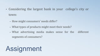 Assignment
• Considering the largest bank in your college’s city or
town:
– How might consumers’ needs differ?
– What types of products might meet their needs?
– What advertising media makes sense for the different
segments of consumers?
 