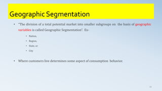 Geographic Segmentation
• “The division of a total potential market into smaller subgroups on the basis of geographic
variables is called Geographic Segmentation”. Ex-
• Nation,
• Region,
• State, or
• City
• Where customers live determines some aspect of consumption behavior.
18
 