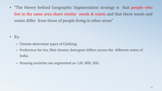 • “The theory behind Geographic Segmentation strategy is that people who
live in the same area share similar needs & wants and that these needs and
wants differ from those of people living in other areas”
• Ex-
– Climate determine types of Clothing.
– Preference for tea, Skin cleaner, detergent differs across the different states of
India.
– Housing societies are segmented as- LIG, MIG, HIG.
42
 