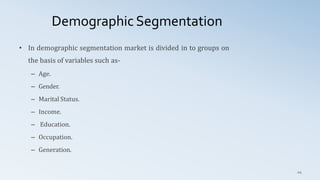 Demographic Segmentation
44
• In demographic segmentation market is divided in to groups on
the basis of variables such as-
– Age.
– Gender.
– Marital Status.
– Income.
– Education.
– Occupation.
– Generation.
 