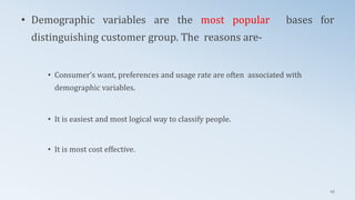 • Demographic variables are the most popular bases for
distinguishing customer group. The reasons are-
• Consumer’s want, preferences and usage rate are often associated with
demographic variables.
• It is easiest and most logical way to classify people.
• It is most cost effective.
45
 