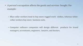 • A person's occupation affects the goods and services bought. For
example-
– Blue-collar workers tend to buy more rugged work clothes, whereas white-
collar workers buy more business suits.
– Computer software companies will design different products for brand
managers, accountants, engineers, lawyers, and doctors.
53
 