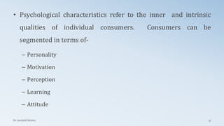 • Psychological characteristics refer to the inner and intrinsic
qualities of individual consumers. Consumers can be
segmented in terms of-
– Personality
– Motivation
– Perception
– Learning
– Attitude
Dr. Amitabh Mishra 57
 
