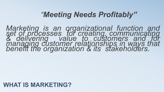 WHAT IS MARKETING?
“Meeting Needs Profitably”
Marketing is an organizational function and
set of processes for creating, communicating
& delivering value to customers and for
managing customer relationships in ways that
benefit the organization & its stakeholders.
 