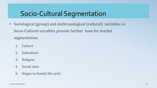 Socio-Cultural Segmentation
Dr. Amitabh Mishra 65
• Sociological (group) and Anthropological (cultural) variables i.e
Socio-Cultural variables provide further base for market
segmentation.
1. Culture
2. Subculture
3. Religion
4. Social class
5. Stages in Family life cycle
 