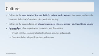 Culture
• Culture is the sum total of learned beliefs, values, and customs that serve to direct the
consumer behavior of members of a particular society.
• Culture is the accumulation of shared meanings, rituals, norms, and traditions among
the members of an organization or society and determines:
– Overall priorities consumer attaches to different activities and products
– Success or failure of specific products and services
Dr. Amitabh Mishra 66
 