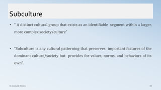 Subculture
Dr. Amitabh Mishra 68
• “ A distinct cultural group that exists as an identifiable segment within a larger,
more complex society/culture”
• “Subculture is any cultural patterning that preserves important features of the
dominant culture/society but provides for values, norms, and behaviors of its
own”.
 