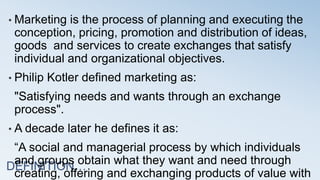DEFINITION…
• Marketing is the process of planning and executing the
conception, pricing, promotion and distribution of ideas,
goods and services to create exchanges that satisfy
individual and organizational objectives.
• Philip Kotler defined marketing as:
"Satisfying needs and wants through an exchange
process".
• A decade later he defines it as:
“A social and managerial process by which individuals
and groups obtain what they want and need through
creating, offering and exchanging products of value with
 