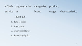 • Such segmentation categorize product,
service or brand usage characteristic,
such as-
1. Rate of Usage
2. User status
3. Awareness Status
4. Brand Loyalty Etc.
69
 