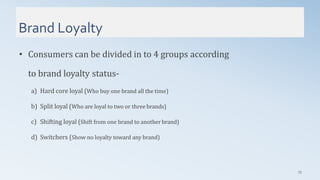 Brand Loyalty
75
• Consumers can be divided in to 4 groups according
to brand loyalty status-
a) Hard core loyal (Who buy one brand all the time)
b) Split loyal (Who are loyal to two or three brands)
c) Shifting loyal (Shift from one brand to another brand)
d) Switchers (Show no loyalty toward any brand)
 