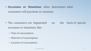 • Occasions or Situations often determines what
consumers will purchase or consume.
• The consumers are Segmented on the basis of special
occasions or situations. like-
– Time of consumption.
– Objective of consumption.
– Location of consumption.
Dr. Amitabh Mishra 78
 
