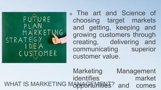WHAT IS MARKETING MANAGEMENT?
 The art and Science of
choosing target markets
and getting, keeping and
growing customers through
creating, delivering and
communicating superior
customer value.
Marketing Management
identifies market
opportunities and comes
 