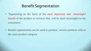 BenefitSegmentation
• “Segmenting on the basis of the most important and meaningful
benefit of the product or services that will be most meaningful to the
consumers”.
• Benefit segmentation can be used to position various products with in
the same product category.
84
 