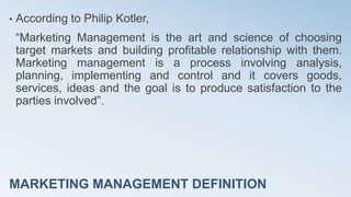 MARKETING MANAGEMENT DEFINITION
• According to Philip Kotler,
“Marketing Management is the art and science of choosing
target markets and building profitable relationship with them.
Marketing management is a process involving analysis,
planning, implementing and control and it covers goods,
services, ideas and the goal is to produce satisfaction to the
parties involved”.
 