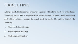 A target market is the market or market segments which form the focus of the firm’s
marketing efforts. Once segments have been identified decisions about how many
and which customer groups to target must be made. The options include the
following.
1. Mass Marketing Strategy
2. Single Segment Strategy
3. Multi Segment Strategy
 