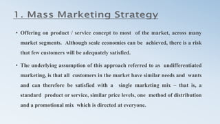 • Offering on product / service concept to most of the market, across many
market segments. Although scale economies can be achieved, there is a risk
that few customers will be adequately satisfied.
• The underlying assumption of this approach referred to as undifferentiated
marketing, is that all customers in the market have similar needs and wants
and can therefore be satisfied with a single marketing mix – that is, a
standard product or service, similar price levels, one method of distribution
and a promotional mix which is directed at everyone.
 