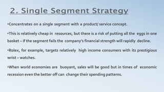 •Concentrates on a single segment with a product/ service concept.
•This is relatively cheap in resources, but there is a risk of putting all the eggs in one
basket – if the segment fails the company’s financial strength will rapidly decline.
•Rolex, for example, targets relatively high income consumers with its prestigious
wrist – watches.
•When world economies are buoyant, sales will be good but in times of economic
recession even the better off can change their spending patterns.
 