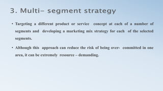 • Targeting a different product or service concept at each of a number of
segments and developing a marketing mix strategy for each of the selected
segments.
• Although this approach can reduce the risk of being over- committed in one
area, it can be extremely resource – demanding.
 