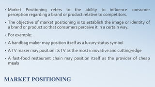 MARKET POSITIONING
• Market Positioning refers to the ability to influence consumer
perception regarding a brand or product relative to competitors.
• The objective of market positioning is to establish the image or identity of
a brand or product so that consumers perceive it in a certain way.
• For example:
• A handbag maker may position itself as a luxury status symbol
• ATV maker may position itsTV as the most innovative and cutting-edge
• A fast-food restaurant chain may position itself as the provider of cheap
meals
 