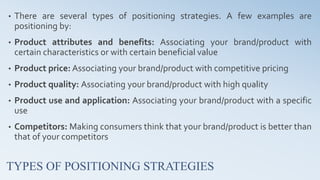 TYPES OF POSITIONING STRATEGIES
• There are several types of positioning strategies. A few examples are
positioning by:
• Product attributes and benefits: Associating your brand/product with
certain characteristics or with certain beneficial value
• Product price: Associating your brand/product with competitive pricing
• Product quality: Associating your brand/product with high quality
• Product use and application: Associating your brand/product with a specific
use
• Competitors: Making consumers think that your brand/product is better than
that of your competitors
 