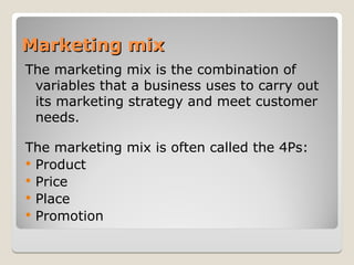 Marketing mix
Marketing mix
The marketing mix is the combination of
variables that a business uses to carry out
its marketing strategy and meet customer
needs.
The marketing mix is often called the 4Ps:
 Product
 Price
 Place
 Promotion
 