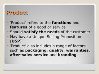 Product
Product
 ‘Product’ refers to the functions and
features of a good or service
 Should satisfy the needs of the customer
 May have a Unique Selling Proposition
(USP)
 ‘Product’ also includes a range of factors
such as packaging, quality, warranties,
after-sales service and branding
 