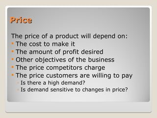 Price
Price
The price of a product will depend on:
 The cost to make it
 The amount of profit desired
 Other objectives of the business
 The price competitors charge
 The price customers are willing to pay
◦ Is there a high demand?
◦ Is demand sensitive to changes in price?
 