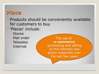 Place
Place
 Products should be conveniently available
for customers to buy
 ‘Places’ include:
◦ Stores
◦ Mail order
◦ Telesales
◦ Internet
The use of
e-commerce
(promoting and selling
on the internet) has
grown massively over
the last few years
 