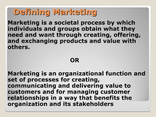 Defining Marketing
Defining Marketing
Marketing is a societal process by which
individuals and groups obtain what they
need and want through creating, offering,
and exchanging products and value with
others.
OR
Marketing is an organizational function and
set of processes for creating,
communicating and delivering value to
customers and for managing customer
relationships in a way that benefits the
organization and its stakeholders
2
 