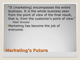 Marketing’s Future
Marketing’s Future
 “It (marketing) encompasses the entire
business. It is the whole business seen
from the point of view of the final result,
that is, from the customer’s point of view.”
 Peter Drucker
 Marketing has become the job of
everyone.
22
 