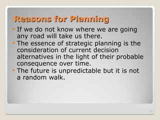 Reasons for Planning
Reasons for Planning
 If we do not know where we are going
any road will take us there.
 The essence of strategic planning is the
consideration of current decision
alternatives in the light of their probable
consequence over time.
 The future is unpredictable but it is not
a random walk.
25
 