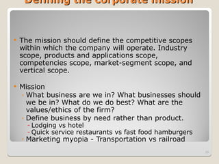 Defining the corporate mission
Defining the corporate mission
 The mission should define the competitive scopes
within which the company will operate. Industry
scope, products and applications scope,
competencies scope, market-segment scope, and
vertical scope.
 Mission
◦ What business are we in? What businesses should
we be in? What do we do best? What are the
values/ethics of the firm?
◦ Define business by need rather than product.
- Lodging vs hotel
- Quick service restaurants vs fast food hamburgers
◦ Marketing myopia - Transportation vs railroad
29
 