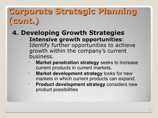 Corporate Strategic Planning
Corporate Strategic Planning
(cont.)
(cont.)
4. Developing Growth Strategies
◦ Intensive growth opportunities:
Identify further opportunities to achieve
growth within the company’s current
business.
 Market penetration strategy seeks to increase
current products in current markets.
 Market development strategy looks for new
markets in which current products can expand.
 Product development strategy considers new
product possibilities
32
 