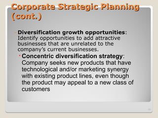 Corporate Strategic Planning
Corporate Strategic Planning
(cont.)
(cont.)
- Diversification growth opportunities:
Identify opportunities to add attractive
businesses that are unrelated to the
company’s current businesses.
Concentric diversification strategy:
Company seeks new products that have
technological and/or marketing synergy
with existing product lines, even though
the product may appeal to a new class of
customers
33
 