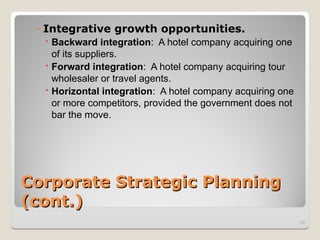 Corporate Strategic Planning
Corporate Strategic Planning
(cont.)
(cont.)
- Integrative growth opportunities.
 Backward integration: A hotel company acquiring one
of its suppliers.
 Forward integration: A hotel company acquiring tour
wholesaler or travel agents.
 Horizontal integration: A hotel company acquiring one
or more competitors, provided the government does not
bar the move.
35
 