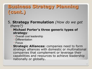 Business Strategy Planning
Business Strategy Planning
(cont.)
(cont.)
5. Strategy Formulation (How do we get
there?)
- Michael Porter’s three generic types of
strategy:
 Overall cost leadership
 Differentiation
 Focus
◦ Strategic Alliances: companies need to form
strategic alliances with domestic or multinational
companies that complement or leverage their
capabilities and resources to achieve leadership
nationally or globally.
38
 