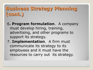 Business Strategy Planning
Business Strategy Planning
(cont.)
(cont.)
6. Program formulation. A company
must develop hiring, training,
advertising, and other programs to
support its strategy.
7. Implementation. A firm must
communicate its strategy to its
employees and it must have the
resources to carry out its strategy.
39
 