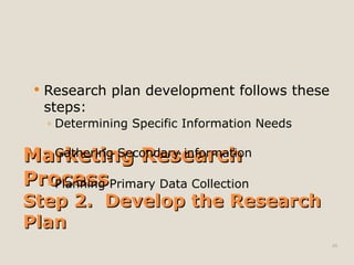 Marketing Research
Marketing Research
Process
Process
Step 2. Develop the Research
Step 2. Develop the Research
Plan
Plan
 Research plan development follows these
steps:
◦ Determining Specific Information Needs
◦ Gathering Secondary information
◦ Planning Primary Data Collection
48
 