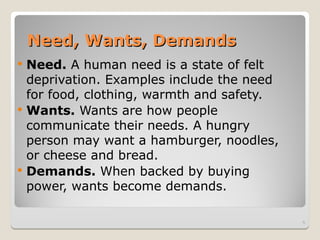 Need, Wants, Demands
Need, Wants, Demands
 Need. A human need is a state of felt
deprivation. Examples include the need
for food, clothing, warmth and safety.
 Wants. Wants are how people
communicate their needs. A hungry
person may want a hamburger, noodles,
or cheese and bread.
 Demands. When backed by buying
power, wants become demands.
5
 