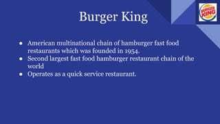 Burger King
● American multinational chain of hamburger fast food
restaurants which was founded in 1954.
● Second largest fast food hamburger restaurant chain of the
world
● Operates as a quick service restaurant.
 