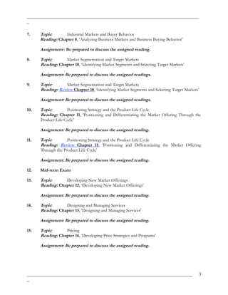 _____________________________________________________________________________
_
7. Topic: Industrial Markets and Buyer Behavior
Reading: Chapter 8, ‘Analyzing Business Markets and Business Buying Behavior’
Assignment:: Be prepared to discuss the assigned reading.
8. Topic: Market Segmentation and Target Markets
Reading: Chapter 10, ‘Identifying Market Segments and Selecting Target Markets’
Assignment: Be prepared to discuss the assigned readings.
9. Topic: Market Segmentation and Target Markets
Reading: Review Chapter 10, ‘Identifying Market Segments and Selecting Target Markets’
Assignment: Be prepared to discuss the assigned readings.
10. Topic: Positioning Strategy and the Product Life Cycle
Reading: Chapter 11, ‘Positioning and Differentiating the Market Offering Through the
Product Life Cycle’
Assignment: Be prepared to discuss the assigned reading.
11. Topic: Positioning Strategy and the Product Life Cycle
Reading: Review Chapter 11, ‘Positioning and Differentiating the Market Offering
Through the Product Life Cycle’
Assignment: Be prepared to discuss the assigned reading.
12. Mid-term Exam
13. Topic: Developing New Market Offerings
Reading: Chapter 12, ‘Developing New Market Offerings’
Assignment: Be prepared to discuss the assigned reading.
14. Topic: Designing and Managing Services
Reading: Chapter 15, ‘Designing and Managing Services’
Assignment: Be prepared to discuss the assigned reading.
15. Topic: Pricing
Reading: Chapter 16, ‘Developing Price Strategies and Programs’
Assignment: Be prepared to discuss the assigned reading.
__________________________________________________________________________
_
3
 