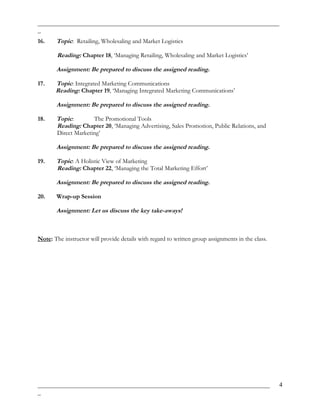 _____________________________________________________________________________
_
16. Topic: Retailing, Wholesaling and Market Logistics
Reading: Chapter 18, ‘Managing Retailing, Wholesaling and Market Logistics’
Assignment: Be prepared to discuss the assigned reading.
17. Topic: Integrated Marketing Communications
Reading: Chapter 19, ‘Managing Integrated Marketing Communications’
Assignment: Be prepared to discuss the assigned reading.
18. Topic: The Promotional Tools
Reading: Chapter 20, ‘Managing Advertising, Sales Promotion, Public Relations, and
Direct Marketing’
Assignment: Be prepared to discuss the assigned reading.
19. Topic: A Holistic View of Marketing
Reading: Chapter 22, ‘Managing the Total Marketing Effort’
Assignment: Be prepared to discuss the assigned reading.
20. Wrap-up Session
Assignment: Let us discuss the key take-aways!
Note: The instructor will provide details with regard to written group assignments in the class.
__________________________________________________________________________
_
4
 