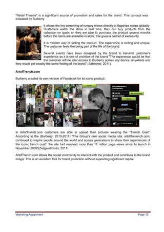 12
"Retail Theatre" is a significant source of promotion and sales for the brand. This concept was
initaiated by Burberry.

                       It allows the live streaming of runway shows directly to flagships stores globally.
                       Customers watch the show in real time, they can buy products from the
                       collection on Ipads an they are able to purchase the product several months
                       before the items are available in store, this gives a cachet of exclusivity.

                       It is modern way of selling the product. The experience is exiting and unique.
                       The customer feels like being part of the life of the brand.

                     Several events have been designed by the brand to transmit customer's
                     experience as it is one of priorities of the brand "The experience would be that
                     the customer will be total access to Burberry across any device, anywhere and
they would get exactly the same feeling of the brand" (Saleforce, 2011).

ArtofTrench.com

Burberry created its own version of Facebook for its iconic product:




In ArtofTrench.com customers are able to upload their pictures wearing the "Trench Coat".
According to the (Burberry, 2010-2011) "The Group‟s own social media site, artofthetrench.com,
continued to inspire people around the world and across generations to share their experiences of
the iconic trench coat”, the site had received more than 11 million page views since its launch in
November 2009"(Zeitgeistminds, 2011)

ArtofTrench.com allows the social community to interact with the product and contribute to the brand
image. This is an excellent tool for brand promotion without expending significant capital.




Marketing Assignment                                                                            Page 12
 
