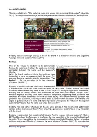 13
Acoustic Campaign

This is a collaborative "Site featuring music and videos from emerging British artists" (Ahrendts,
2011). Groups promote their songs and the image of the brand is associated with art and inspiration.




Burberry acoustic campaign strategy is to sell the brand in a democratic manner and target the
"younger millennial customer"(Bailey, 2011)

Feelings

One of the values for Burberry is to communicate
feelings to customers. It allows to creates an intimate
connection between the brand and the customer's
identity.
When the brand creates emotions, the customer buys
the product to prove his engagement with the brand. For
example, Burberry created a specific song untitled "The
Feeling"      for the promotion of its last fragrance.
(Burberry, 2010-2011)

Ensuring a quality customer relationship management
(CRM) service is critical for a brand positioned within the luxury niche. The fact that the Trench coat
is virtually indestructible may seem a poor concept of product life cycle application, furthermore,
Burberry are still selling buttons and accessories to those who have bought “vintage” coats.
However negative this may seem from a financial perspective, supporting these customers has
enhanced the brand awareness and built up brand equity. This forward thinking approach has
generated new customers, who may be small scale but are now firm advocates of the brand who
aspire to purchase full cost items and more importantly will espouse the virtues of this superior
customer service and thus the brand as a whole (Lilibeau, 2010)

Burberry has also worked effectively on its After-Sales Service. It has implemented global repair
centres and an International Return Policy ensuring a personalised experience at every interaction
with the brand.

Burberry re-segmented their target market focusing "on the younger millennial customer" (Bailey,
2011) Jobber states “the focus was to emphasize the new credentials of the brand without casting of
its roots”. “Bravo has said that the famous picture of supermodel Kate Moss in a Burberry check bra
cut the average age of Burberry's customer by some 30 years.” (Carayol, 2005). By executing this


Marketing Assignment                                                                         Page 13
 