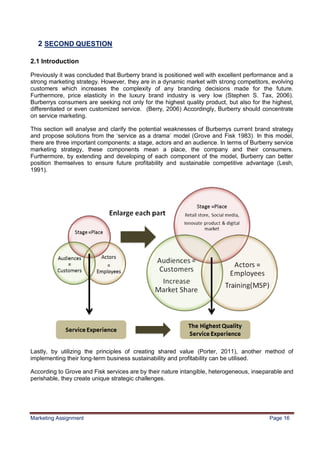 16



  2 SECOND QUESTION

2.1 Introduction

Previously it was concluded that Burberry brand is positioned well with excellent performance and a
strong marketing strategy. However, they are in a dynamic market with strong competitors, evolving
customers which increases the complexity of any branding decisions made for the future.
Furthermore, price elasticity in the luxury brand industry is very low (Stephen S. Tax, 2006).
Burberrys consumers are seeking not only for the highest quality product, but also for the highest,
differentiated or even customized service. (Berry, 2006) Accordingly, Burberry should concentrate
on service marketing.

This section will analyse and clarify the potential weaknesses of Burberrys current brand strategy
and propose solutions from the „service as a drama‟ model (Grove and Fisk 1983). In this model,
there are three important components: a stage, actors and an audience. In terms of Burberry service
marketing strategy, these components mean a place, the company and their consumers.
Furthermore, by extending and developing of each component of the model, Burberry can better
position themselves to ensure future profitability and sustainable competitive advantage (Lesh,
1991).




Lastly, by utilizing the principles of creating shared value (Porter, 2011), another method of
implementing their long-term business sustainability and profitability can be utilised.

According to Grove and Fisk services are by their nature intangible, heterogeneous, inseparable and
perishable, they create unique strategic challenges.




Marketing Assignment                                                                      Page 16
 