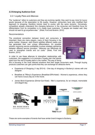 17


2.2 Enlarging Audience-Cost

 2.2.1 Loyalty Plans and Alliances

The “audience” refers to customers and they are evolving rapidly; they want to pay more for luxury
goods because of the association to life quality. However, consumers have also modified their
approach to shopping; therefore brands need to evolve with the same dynamic. Conversely,
competitors already understand this changing behaviour in the consumer and therefore focus for
differentiation from its competition is to create loyal customers. “If people are treated well, they
should not want to go anywhere else.” (West, Ford and Ibrahim, 2010)

Recommendations

The emotional connection between brand and consumers is
important; there are many players, many of them focusing in the
same market. However, each Brand satisfies different needs and
has generated their own unique differentiators. An possible
solution improving service profitability involves strategic partnering
between different service providers. “Alliances can effectively be
used to strengthen brands and cut costs.” (West, Ford and
Ibrahim, 2010)

In order to use these alliances to strengthen relationships with
customers, the suggestion is to promote a loyalty plan that stands
apart from the rest of loyalty plans in the market. The way of doing
this is focusing in the most relevant emotions that their target consumers seek. Through buying
products customers can gain points that they can exchange for attractive items.

      Experience of Shopping (1 day $10 K) - One day of shopping in Burberry‟s stores with one
       designer.

      Breakfast at Tiffany‟s Experience (Breakfast-SPA-Hotel) - Women‟s experience, where they
       can have a luxury day as in the movie.

      James Bond Experience (Dinner-Car-Hotel) - Men‟s experience, for an intrepid, memorable
       and elegant day.




These are some examples of brands that have similar brand images to Burberry.


Marketing Assignment                                                                      Page 17
 